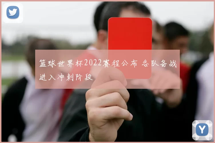 篮球世界杯2022赛程公布 各队备战进入冲刺阶段