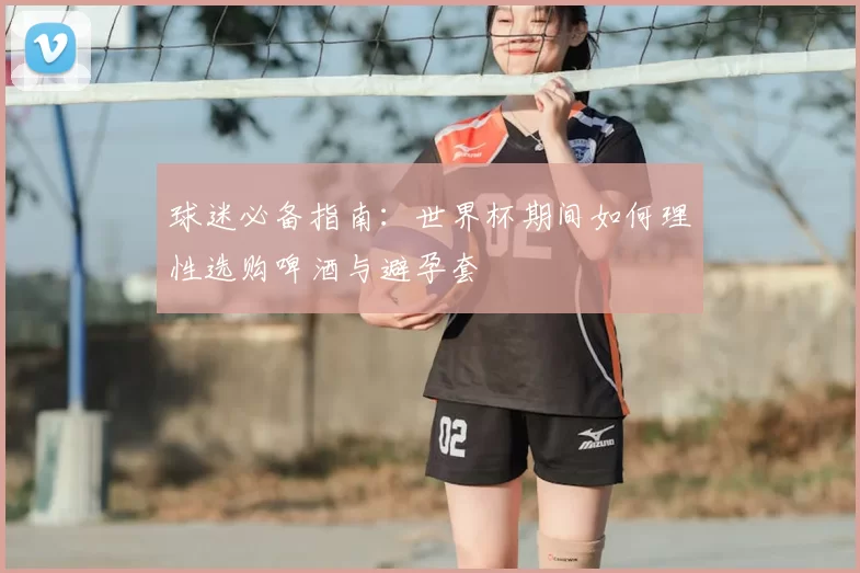 球迷必备指南:世界杯期间如何理性选购啤酒与避孕套
