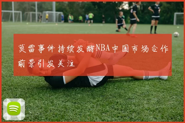 莫雷事件持续发酵NBA中国市场合作前景引发关注