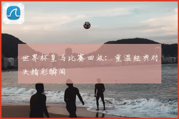 世界杯皇马比赛回放:重温经典对决精彩瞬间
