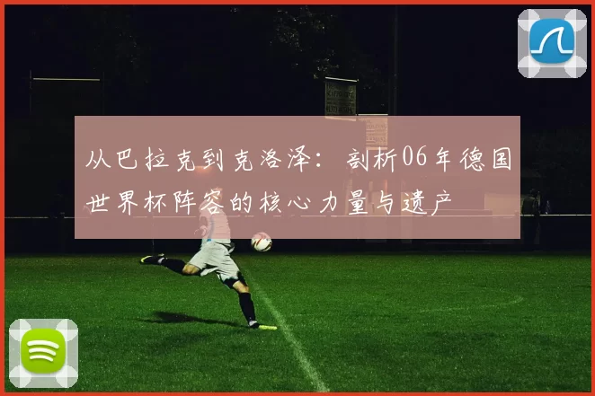 从巴拉克到克洛泽:剖析06年德国世界杯阵容的核心力量与遗产