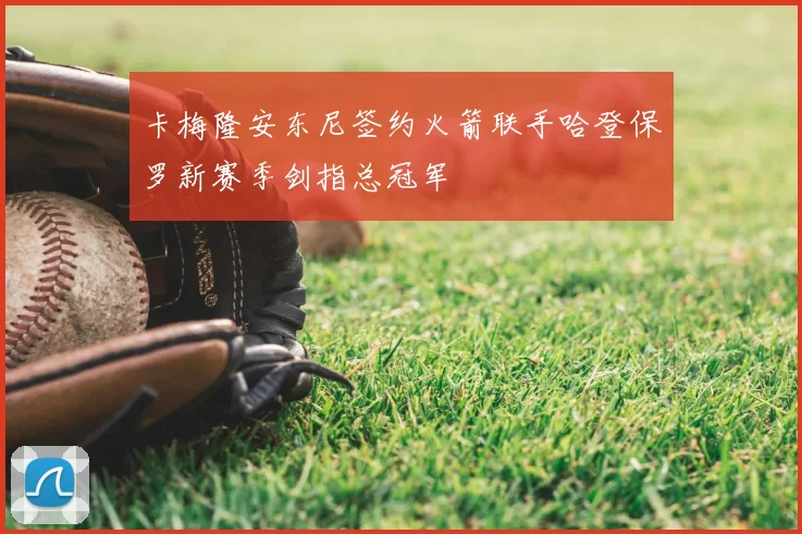 卡梅隆安东尼签约火箭联手哈登保罗新赛季剑指总冠军