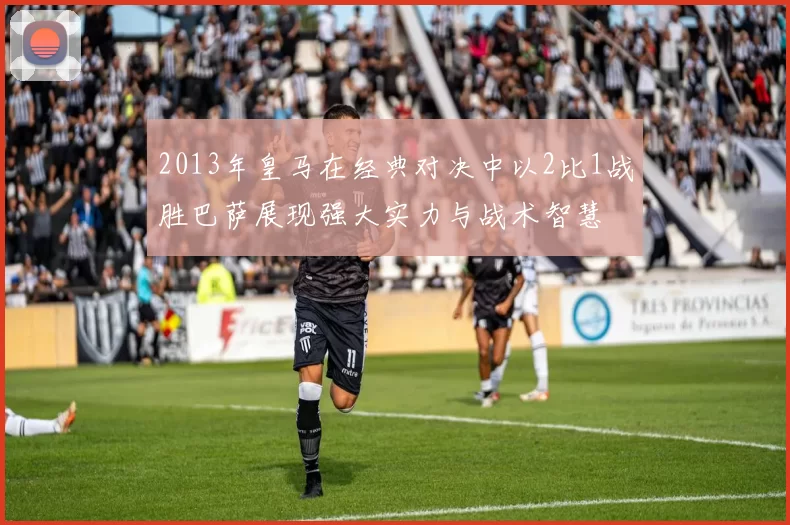 2013年皇马在经典对决中以2比1战胜巴萨展现强大实力与战术智慧