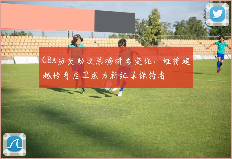 CBA历史助攻总榜排名变化，谁将超越传奇后卫成为新纪录保持者