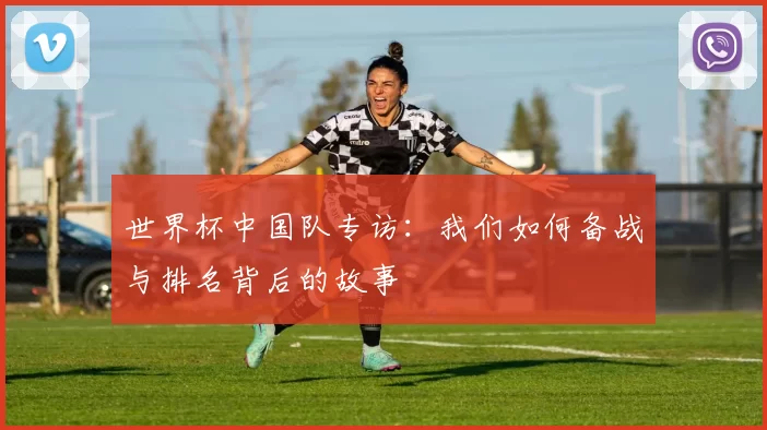 世界杯中国队专访:我们如何备战与排名背后的故事