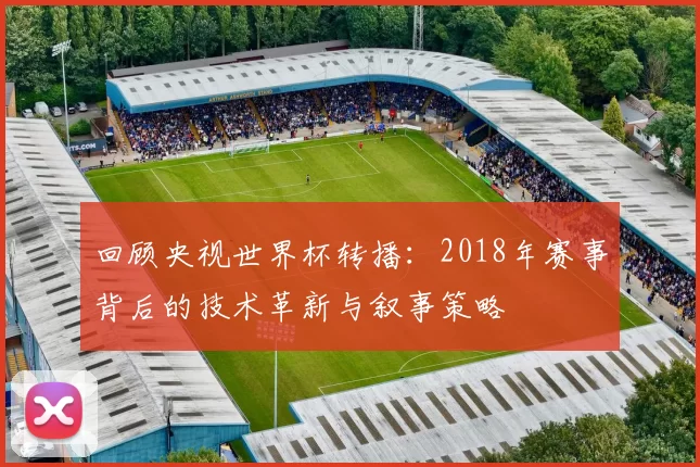 回顾央视世界杯转播:2018年赛事背后的技术革新与叙事策略