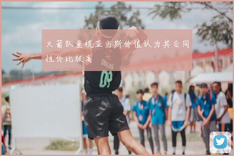 火箭队重视亚当斯价值认为其合同性价比极高
