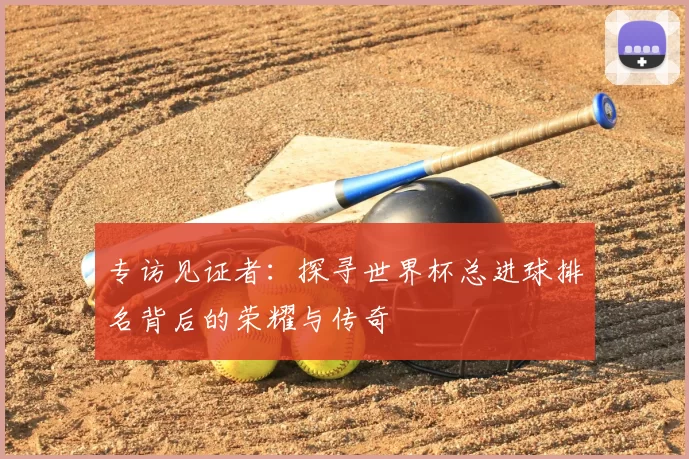 专访见证者:探寻世界杯总进球排名背后的荣耀与传奇