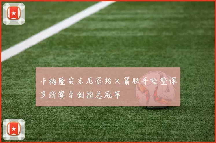卡梅隆安东尼签约火箭联手哈登保罗新赛季剑指总冠军