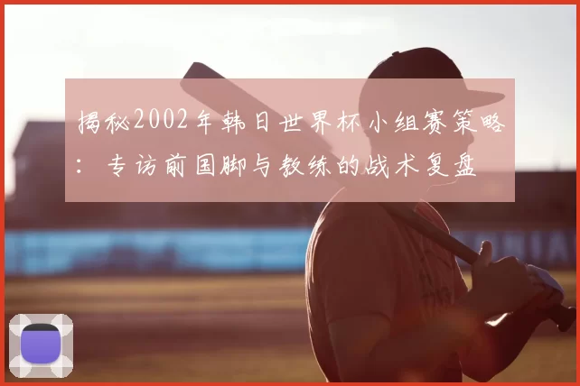 揭秘2002年韩日世界杯小组赛策略:专访前国脚与教练的战术复盘