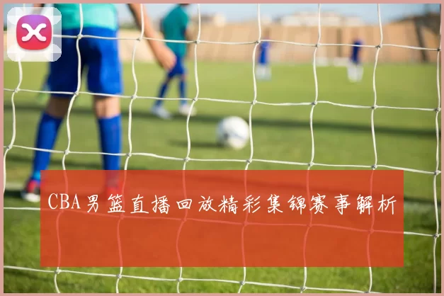 CBA男篮直播回放精彩集锦赛事解析