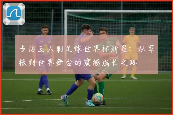 专访五人制足球世界杯新星:从草根到世界舞台的震撼成长之路
