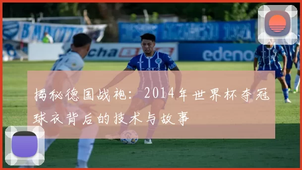 揭秘德国战袍:2014年世界杯夺冠球衣背后的技术与故事