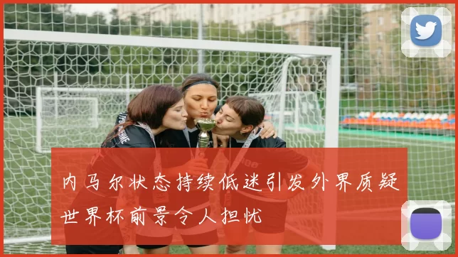 内马尔状态持续低迷引发外界质疑世界杯前景令人担忧