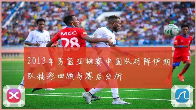 2013年男篮亚锦赛中国队对阵伊朗队精彩回顾与赛后分析
