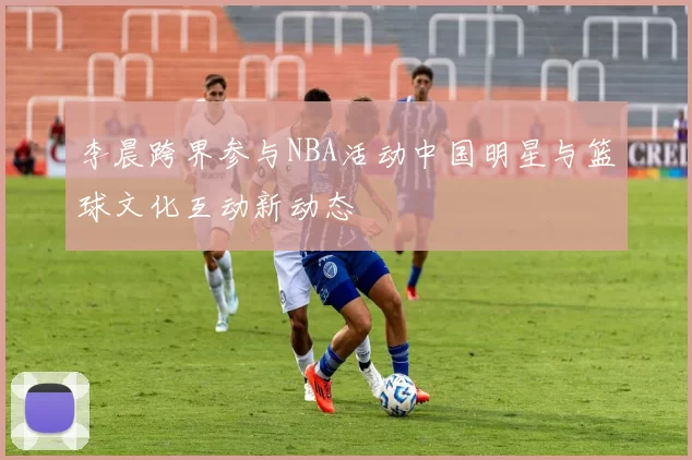 李晨跨界参与NBA活动中国明星与篮球文化互动新动态