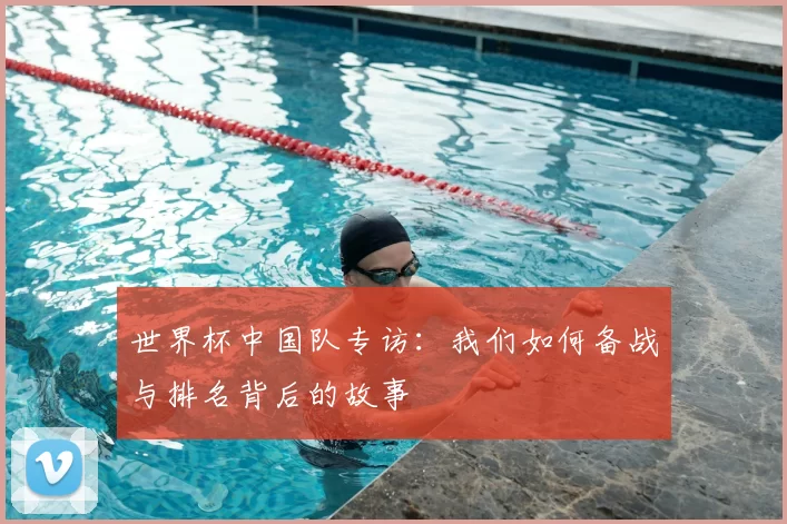 世界杯中国队专访:我们如何备战与排名背后的故事