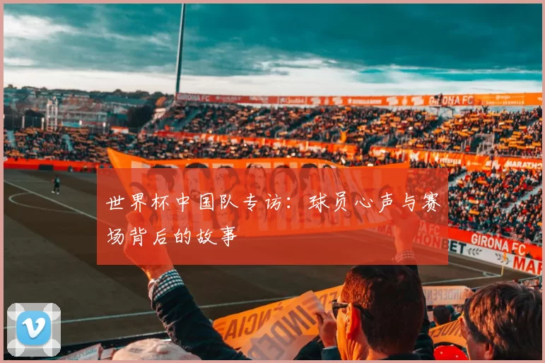世界杯中国队专访:球员心声与赛场背后的故事