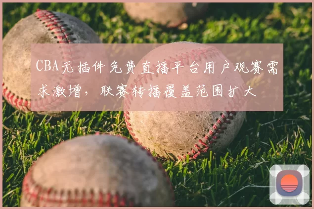 CBA无插件免费直播平台用户观赛需求激增,联赛转播覆盖范围扩大