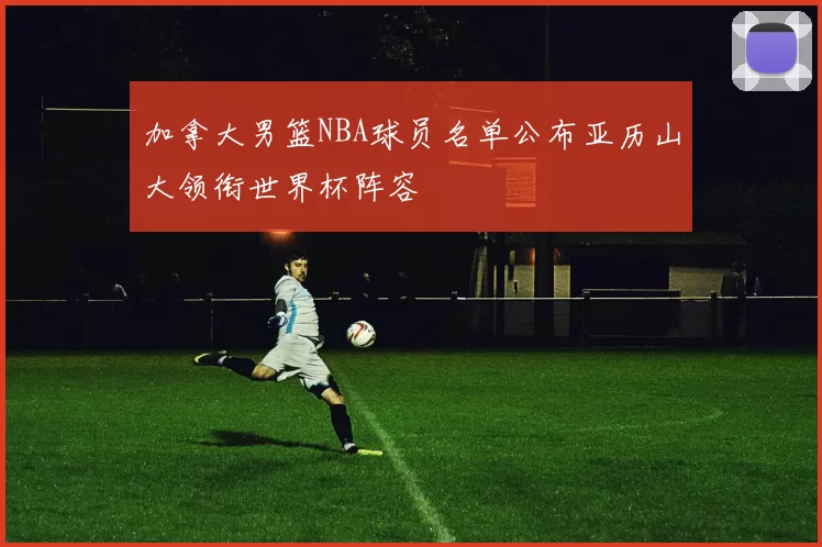 加拿大男篮NBA球员名单公布亚历山大领衔世界杯阵容