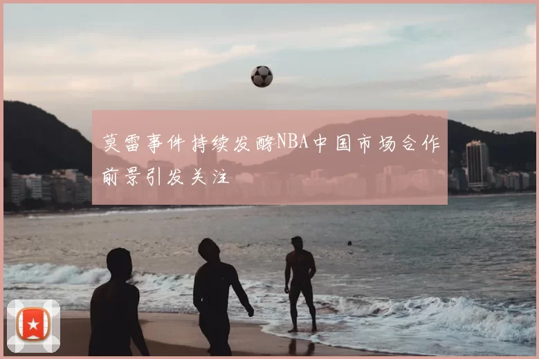 莫雷事件持续发酵NBA中国市场合作前景引发关注