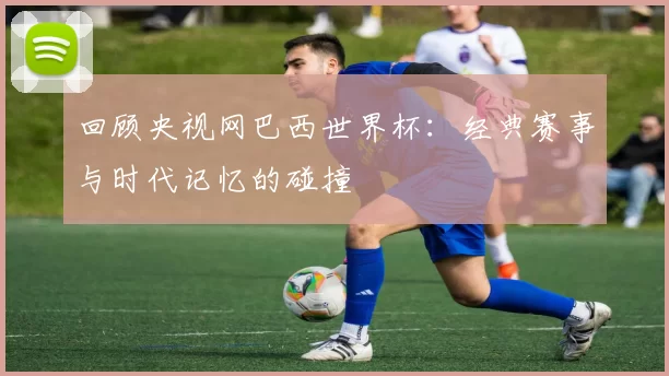 回顾央视网巴西世界杯:经典赛事与时代记忆的碰撞