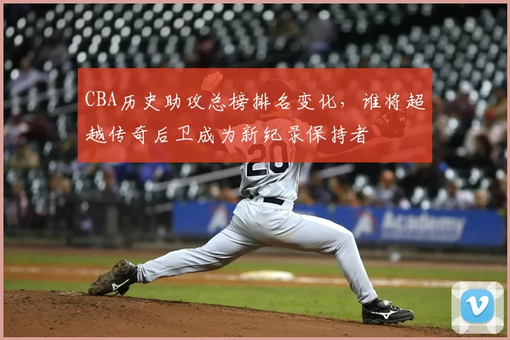 CBA历史助攻总榜排名变化,谁将超越传奇后卫成为新纪录保持者