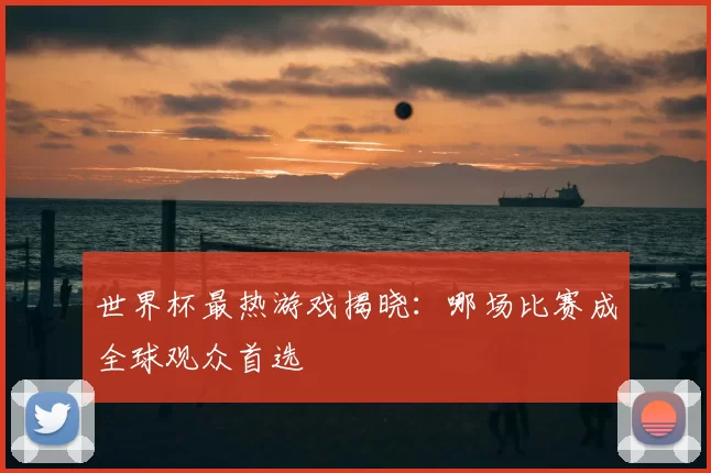 世界杯最热游戏揭晓:哪场比赛成全球观众首选
