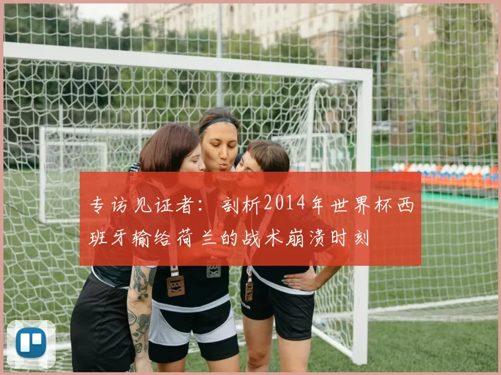 专访见证者:剖析2014年世界杯西班牙输给荷兰的战术崩溃时刻