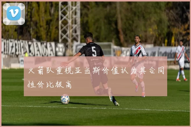 火箭队重视亚当斯价值认为其合同性价比极高