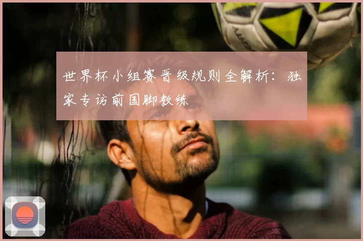 世界杯小组赛晋级规则全解析：独家专访前国脚教练
