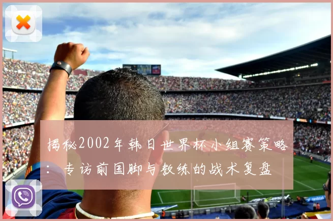 揭秘2002年韩日世界杯小组赛策略:专访前国脚与教练的战术复盘