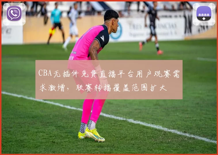 CBA无插件免费直播平台用户观赛需求激增,联赛转播覆盖范围扩大