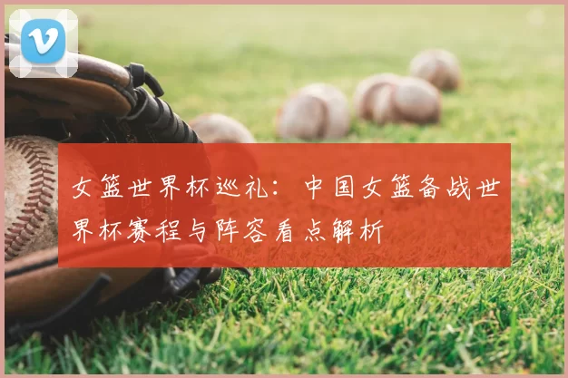 女篮世界杯巡礼:中国女篮备战世界杯赛程与阵容看点解析