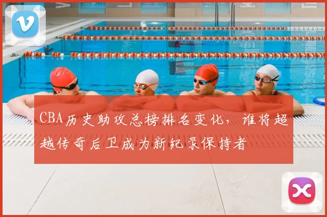 CBA历史助攻总榜排名变化,谁将超越传奇后卫成为新纪录保持者