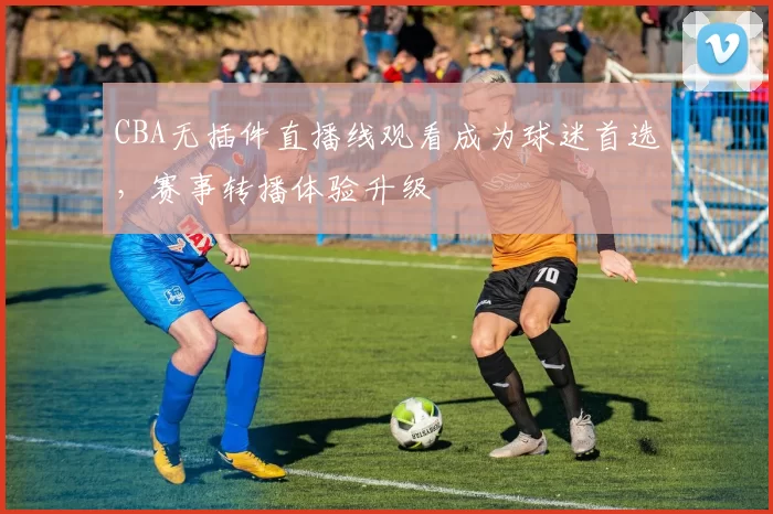 CBA无插件直播线观看成为球迷首选，赛事转播体验升级