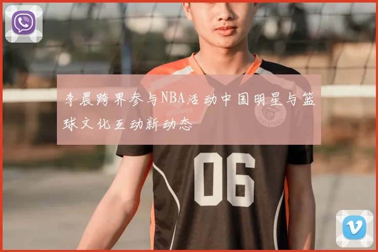 李晨跨界参与NBA活动中国明星与篮球文化互动新动态