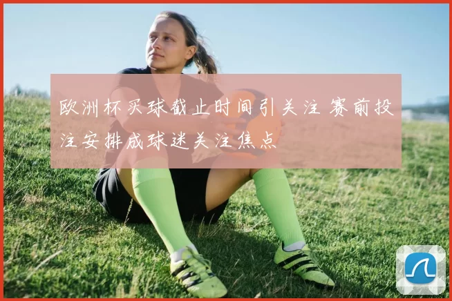 欧洲杯买球截止时间引关注 赛前投注安排成球迷关注焦点