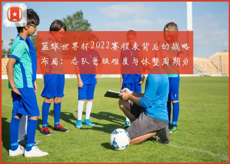 篮球世界杯2022赛程表背后的战略布局：各队晋级难度与休整周期分析