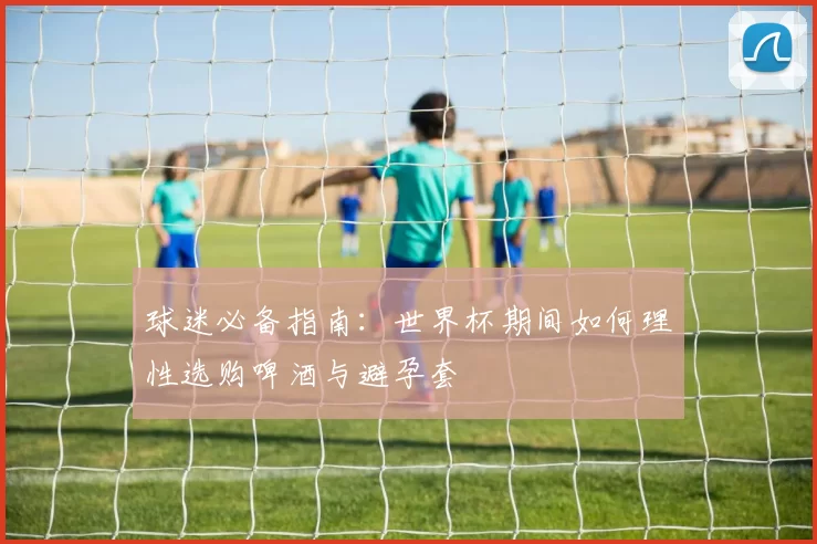 球迷必备指南:世界杯期间如何理性选购啤酒与避孕套