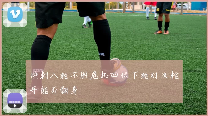 热刺八轮不胜危机四伏下轮对决枪手能否翻身