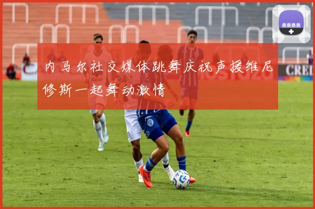 内马尔社交媒体跳舞庆祝声援维尼修斯一起舞动激情
