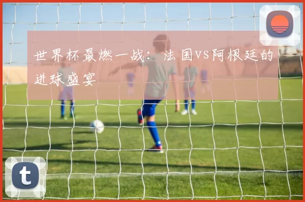 世界杯最燃一战:法国vs阿根廷的进球盛宴