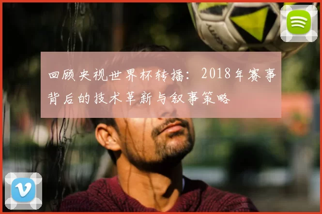 回顾央视世界杯转播:2018年赛事背后的技术革新与叙事策略