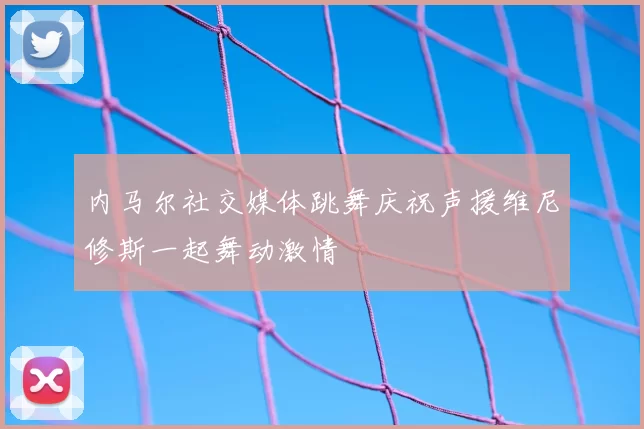 内马尔社交媒体跳舞庆祝声援维尼修斯一起舞动激情