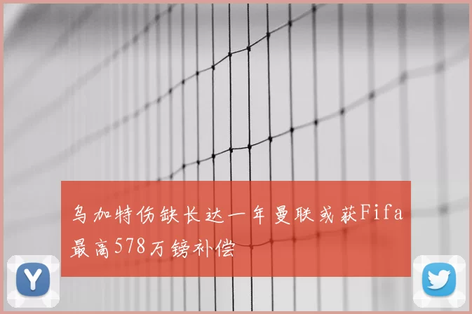 乌加特伤缺长达一年曼联或获Fifa最高578万镑补偿