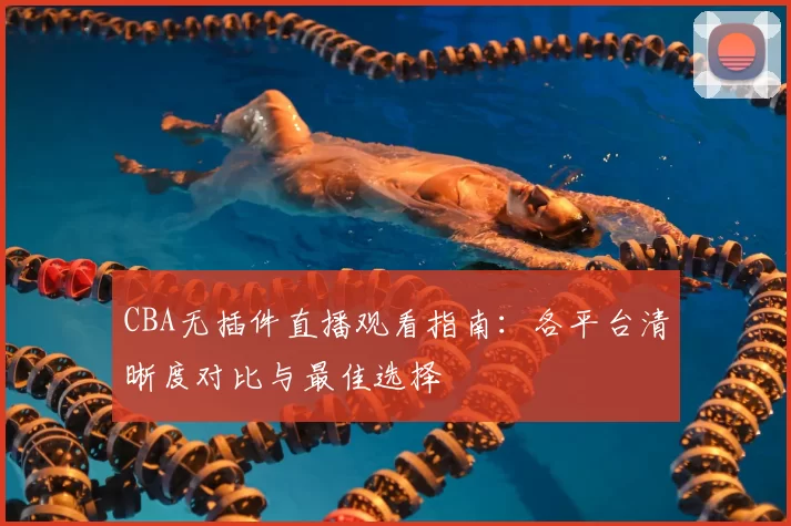 CBA无插件直播观看指南:各平台清晰度对比与最佳选择