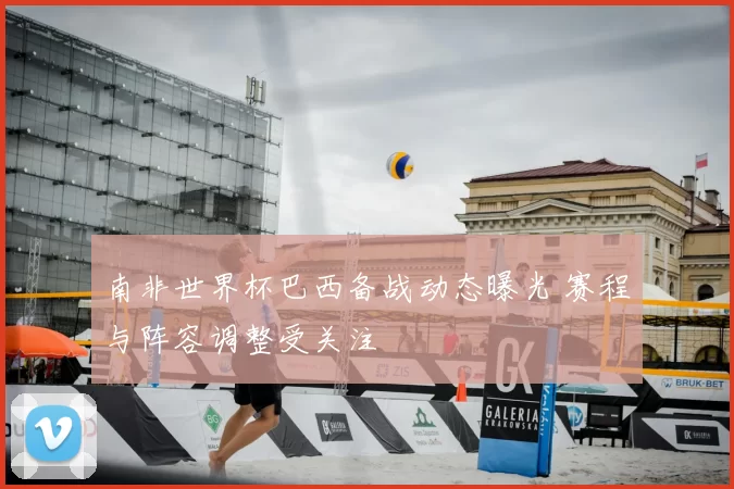 南非世界杯巴西备战动态曝光 赛程与阵容调整受关注