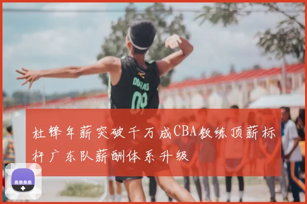 杜锋年薪突破千万成CBA教练顶薪标杆广东队薪酬体系升级