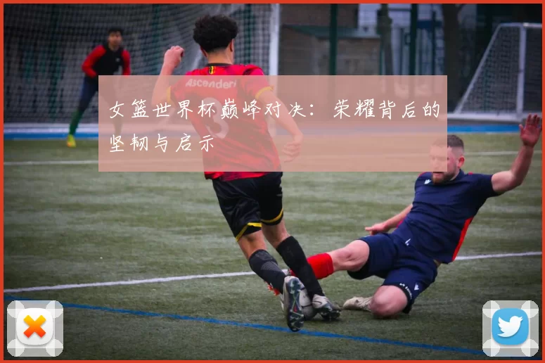 女篮世界杯巅峰对决:荣耀背后的坚韧与启示